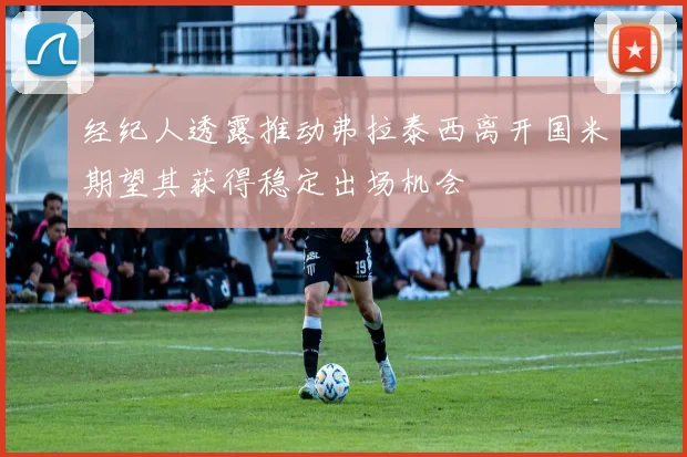 经纪人透露推动弗拉泰西离开国米期望其获得稳定出场机会