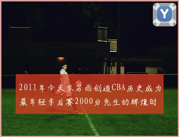 2011年今天朱芳雨创造CBA历史成为最年轻季后赛2000分先生的辉煌时刻