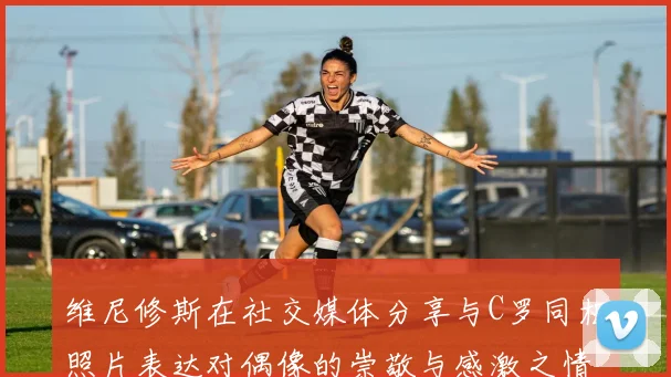 维尼修斯在社交媒体分享与C罗同框照片表达对偶像的崇敬与感激之情