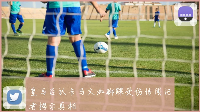 皇马否认卡马文加脚踝受伤传闻记者揭示真相