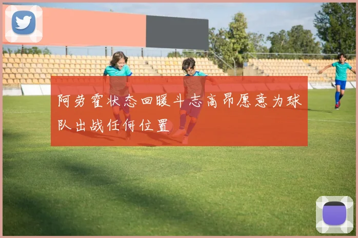 阿劳霍状态回暖斗志高昂愿意为球队出战任何位置