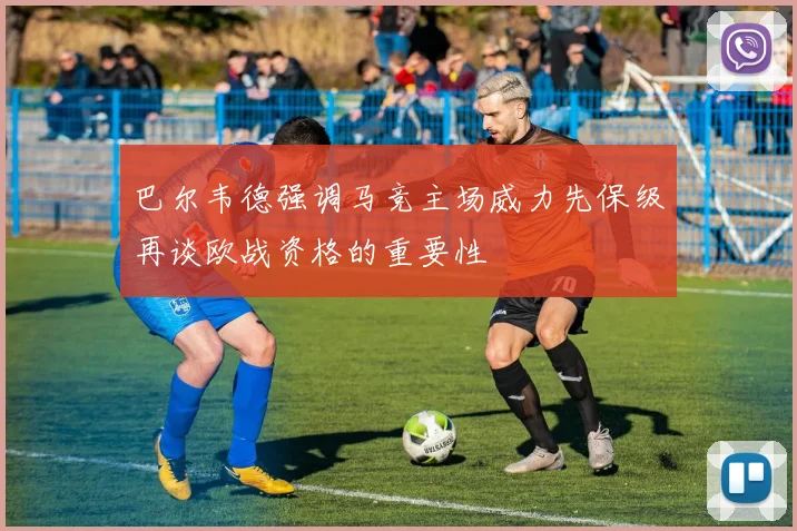 巴尔韦德强调马竞主场威力先保级再谈欧战资格的重要性