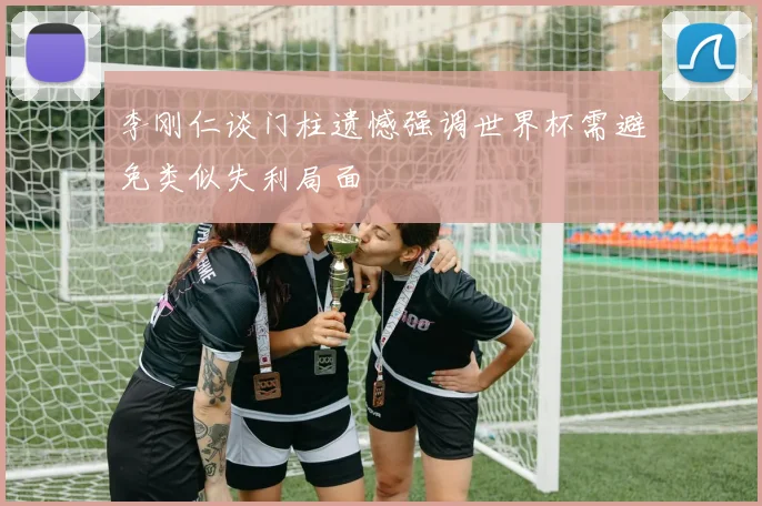 李刚仁谈门柱遗憾强调世界杯需避免类似失利局面