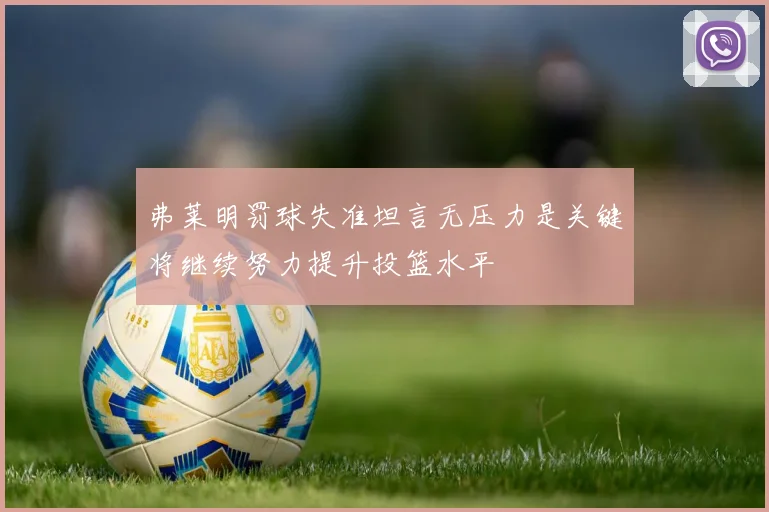 弗莱明罚球失准坦言无压力是关键将继续努力提升投篮水平