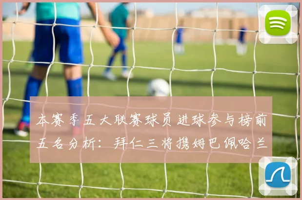 本赛季五大联赛球员进球参与榜前五名分析：拜仁三将携姆巴佩哈兰德争辉