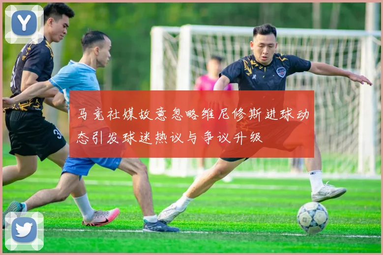 马竞社媒故意忽略维尼修斯进球动态引发球迷热议与争议升级