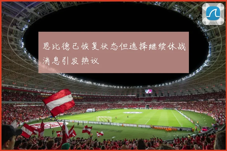 恩比德已恢复状态但选择继续休战消息引发热议