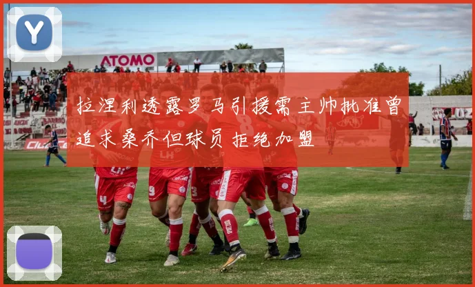 拉涅利透露罗马引援需主帅批准曾追求桑乔但球员拒绝加盟