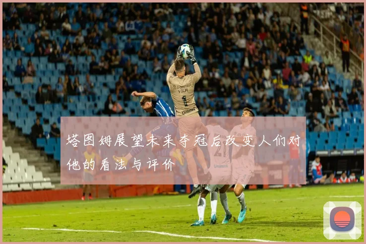 塔图姆展望未来夺冠后改变人们对他的看法与评价