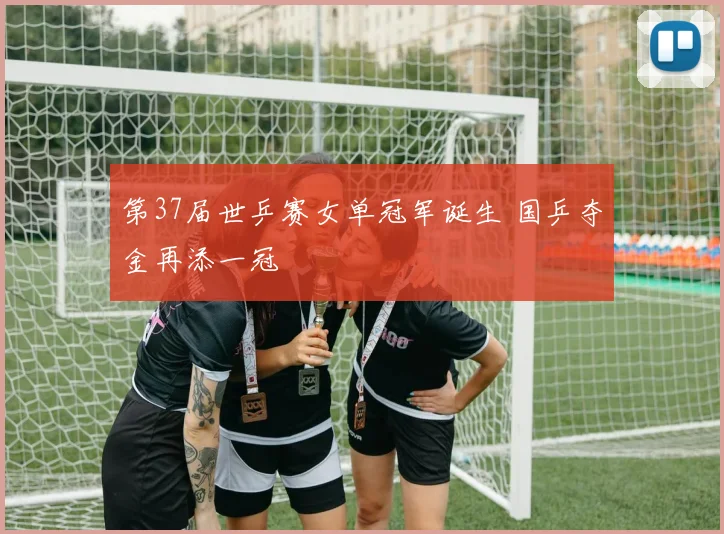 第37届世乒赛女单冠军诞生 国乒夺金再添一冠