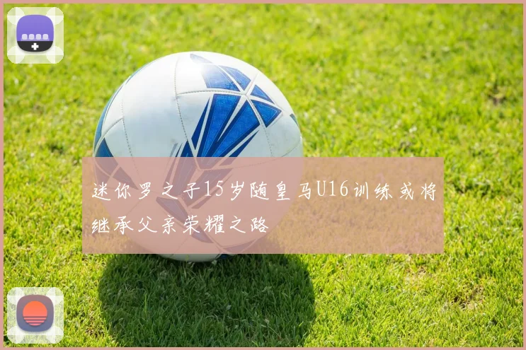 迷你罗之子15岁随皇马U16训练或将继承父亲荣耀之路